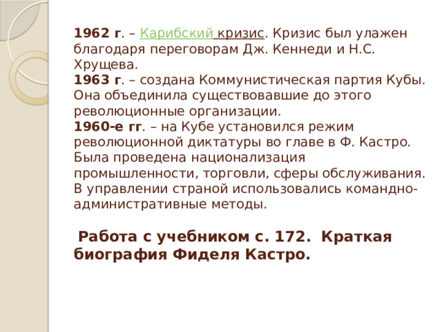 1962 г . –  Карибский кризис . Кризис был улажен благодаря переговорам Дж. Кеннеди и Н.С. Хрущева.  1963 г . – создана Коммунистическая партия Кубы. Она объединила существовавшие до этого революционные организации.  1960-е гг . – на Кубе установился режим революционной диктатуры во главе в Ф. Кастро. Была проведена национализация промышленности, торговли, сферы обслуживания. В управлении страной использовались командно-административные методы.       Работа с учебником с. 172. Краткая биография Фиделя Кастро.    