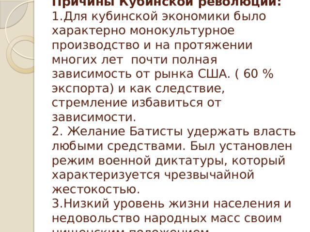  Причины Кубинской революции:  1.Для кубинской экономики было характерно монокультурное производство и на протяжении многих лет почти полная зависимость от рынка США. ( 60 % экспорта) и как следствие, стремление избавиться от зависимости.  2. Желание Батисты удержать власть любыми средствами. Был установлен режим военной диктатуры, который характеризуется чрезвычайной жестокостью.  3.Низкий уровень жизни населения и недовольство народных масс своим нищенским положением.   
