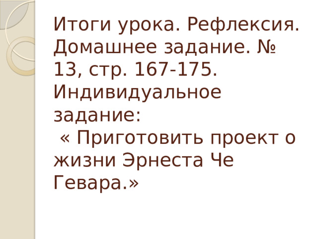 Итоги урока. Рефлексия. Домашнее задание. № 13, стр. 167-175.  Индивидуальное задание:  « Приготовить проект о жизни Эрнеста Че Гевара.»   