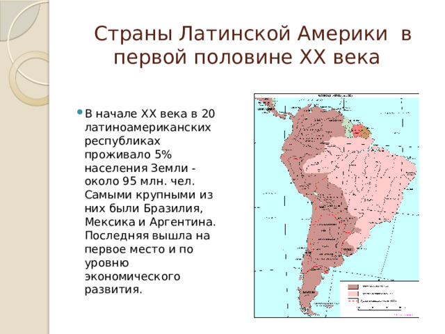  Страны Латинской Америки  в первой половине ХХ века В начале ХХ века в 20 латиноамериканских республиках проживало 5% населения Земли - около 95 млн. чел. Самыми крупными из них были Бразилия, Мексика и Аргентина. Последняя вышла на первое место и по уровню экономического развития. 