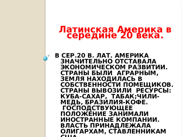 Латинская Америка в середине 20 века. В сер.20 в. Лат. Америка значительно отставала экономическом развитии. Страны были аграрным, земля находилась в собственности помещиков.  Страны вывозили ресурсы: Куба-сахар, табак;Чили-медь, Бразилия-кофе.  Господствующее положение занимали иностранные компании.  Власть принадлежала олигархам, ставленникам США.   