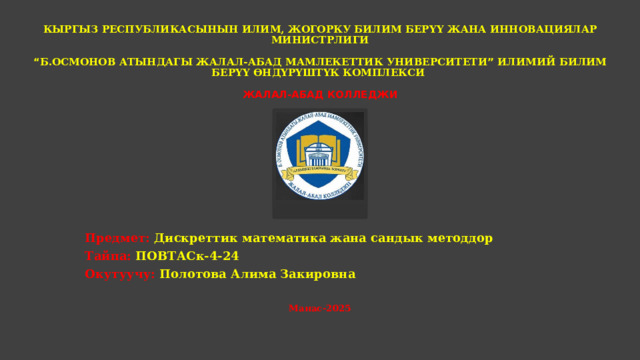  КЫРГЫЗ РЕСПУБЛИКАСЫНЫН ИЛИМ, ЖОГОРКУ БИЛИМ БЕРҮҮ ЖАНА ИННОВАЦИЯЛАР МИНИСТРЛИГИ   “ Б.ОСМОНОВ АТЫНДАГЫ ЖАЛАЛ-АБАД МАМЛЕКЕТТИК УНИВЕРСИТЕТИ ” ИЛИМИЙ БИЛИМ БЕРҮҮ ӨНДҮРҮШТҮК КОМПЛЕКСИ   ЖАЛАЛ-АБАД КОЛЛЕДЖИ           Предмет: Дискреттик математика жана сандык методдор Тайпа: ПОВТАСк-4-24 Окутуучу: Полотова Алима Закировна  Манас-2025 
