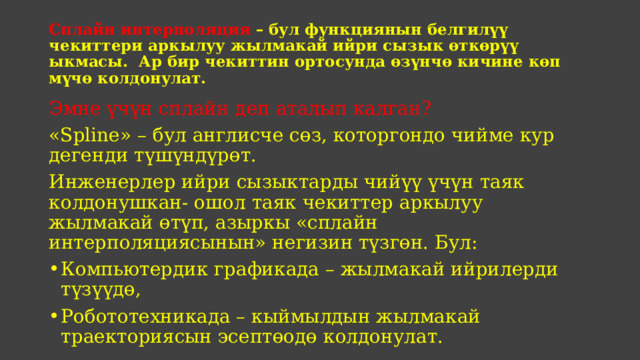 Сплайн интерполяция – бул функциянын белгилүү чекиттери аркылуу жылмакай ийри сызык өткөрүү ыкмасы. Ар бир чекиттин ортосунда өзүнчө кичине көп мүчө колдонулат. Эмне үчүн сплайн деп аталып калган? «Spline» – бул англисче сөз, которгондо чийме кур дегенди түшүндүрөт. Инженерлер ийри сызыктарды чийүү үчүн таяк колдонушкан- ошол таяк чекиттер аркылуу жылмакай өтүп, азыркы «сплайн интерполяциясынын» негизин түзгөн. Бул: Компьютердик графикада – жылмакай ийрилерди түзүүдө, Робототехникада – кыймылдын жылмакай траекториясын эсептөодө колдонулат. 