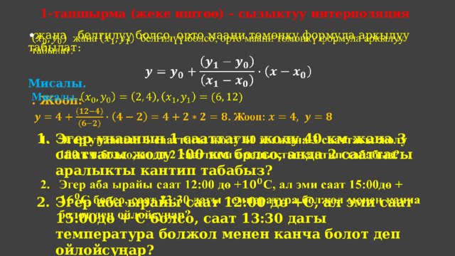 1-тапшырма (жеке иштөө) – сызыктуу интерполяция  жана белгилүү болсо, орто маани төмөнкү формула аркылуу табылат:    Мисалы.  . Жооп: Эгер унаанын 1 сааттагы жолу 40 км жана 3 сааттагы жолу 100 км болсо, анда 2 сааттагы аралыкты кантип табабыз?    Эгер аба ырайы саат 12:00 дө +С, ал эми саат 15:00дө + С болсо, саат 13:30 дагы температура болжол менен канча болот деп ойлойсуңар? 