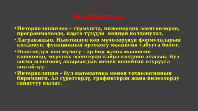 Жыйынтык Интерполяциялоо – турмушта, инженердик эсептөөлөрдө, программалоодо, карта түзүүдө кеңири колдонулат. Лагранждын, Ньютондун көп мүчөлөрүнүн формулаларын колдонуп, функциянын ортодогу маанисин табууга болот. Ньютондун көп мүчөсү – ар бир жаңы маанисин кошкондо, мурунку эсептерди кайра колдоно аласың. Бул ыкма эсептөөнү акырындык менен кеңейтип отурууга ыңгайлуу. Интерполяция – бул математика менен технологиянын биримдиги. Ал сүрөттөрдү, графиктерди жана видеолорду сапаттуу кылат.  