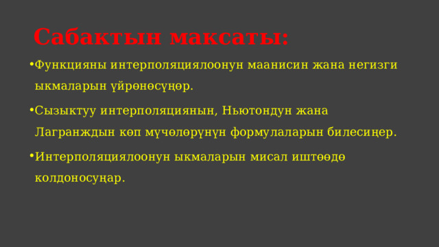Сабактын максаты: Функцияны интерполяциялоонун маанисин жана негизги ыкмаларын үйрөнөсүңөр. Сызыктуу интерполяциянын, Ньютондун жана Лагранждын көп мүчөлөрүнүн формулаларын билесиңер. Интерполяциялоонун ыкмаларын мисал иштөөдө колдоносуңар. 