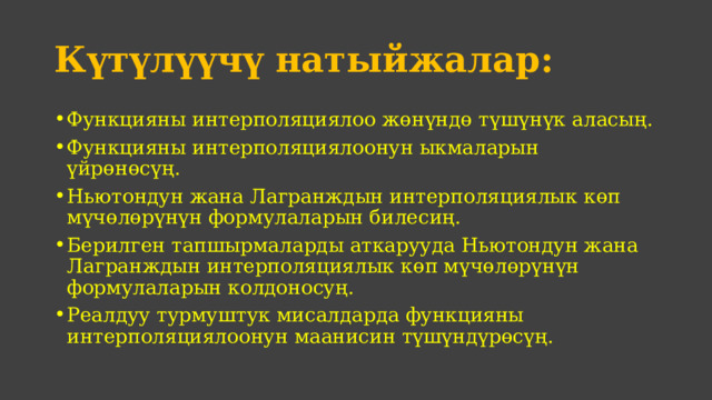 Күтүлүүчү натыйжалар: Функцияны интерполяциялоо жөнүндө түшүнүк аласың. Функцияны интерполяциялоонун ыкмаларын үйрөнөсүң. Ньютондун жана Лагранждын интерполяциялык көп мүчөлөрүнүн формулаларын билесиң. Берилген тапшырмаларды аткарууда Ньютондун жана Лагранждын интерполяциялык көп мүчөлөрүнүн формулаларын колдоносуң. Реалдуу турмуштук мисалдарда функцияны интерполяциялоонун маанисин түшүндүрөсүң. 