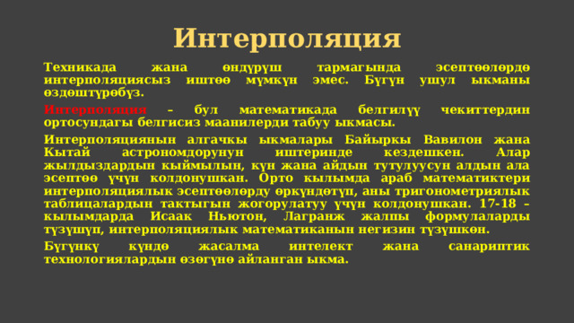 Интерполяция Техникада жана өндүрүш тармагында эсептөөлөрдө интерполяциясыз иштөө мүмкүн эмес. Бүгүн ушул ыкманы өздөштүрөбүз. Интерполяция – бул математикада белгилүү чекиттердин ортосундагы белгисиз маанилерди табуу ыкмасы. Интерполяциянын алгачкы ыкмалары Байыркы Вавилон жана Кытай астрономдорунун иштеринде кездешкен. Алар жылдыздардын кыймылын, күн жана айдын тутулуусун алдын ала эсептөө үчүн колдонушкан. Орто кылымда араб математиктери интерполяциялык эсептөөлөрду өркүндөтүп, аны тригонометриялык таблицалардын тактыгын жогорулатуу үчүн колдонушкан. 17-18 – кылымдарда Исаак Ньютон, Лагранж жалпы формулаларды түзүшүп, интерполяциялык математиканын негизин түзүшкөн. Бүгүнкү күндө жасалма интелект жана санариптик технологиялардын өзөгүнө айланган ыкма. 