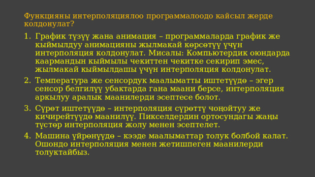 Функцияны интерполяциялоо программалоодо кайсыл жерде колдонулат?     График түзүү жана анимация – программаларда график же кыймылдуу анимацияны жылмакай көрсөтүү үчүн интерполяция колдонулат. Мисалы: Компьютердик оюндарда каармандын кыймылы чекиттен чекитке секирип эмес, жылмакай кыймылдашы үчүн интерполяция колдонулат. Температура же сенсордук маалыматты иштетүүдө – эгер сенсор белгилүү убактарда гана маани берсе, интерполяция аркылуу аралык маанилерди эсептесе болот. Сүрөт иштетүүдө – интерполяция сүрөттү чоңойтуу же кичирейтүүдө маанилүү. Пикселдердин ортосундагы жаңы түстөр интерполяция жолу менен эсептелет. Машина үйрөнүүдө – кээде маалыматтар толук болбой калат. Ошондо интерполяция менен жетишпеген маанилерди толуктайбыз. 