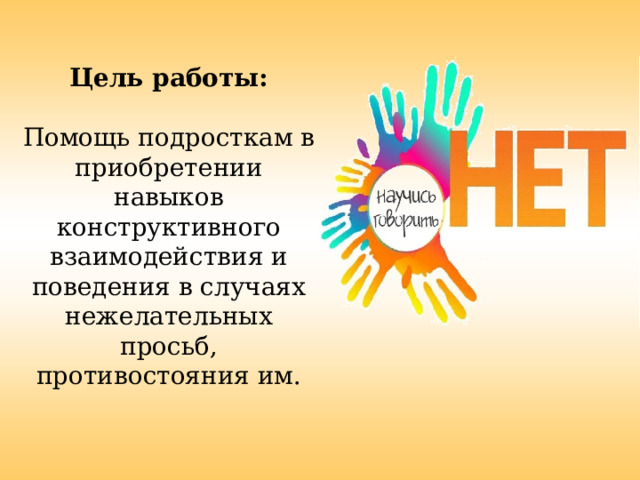  Цель работы:  Помощь подросткам в приобретении навыков конструктивного взаимодействия и поведения в случаях нежелательных просьб, противостояния им. 