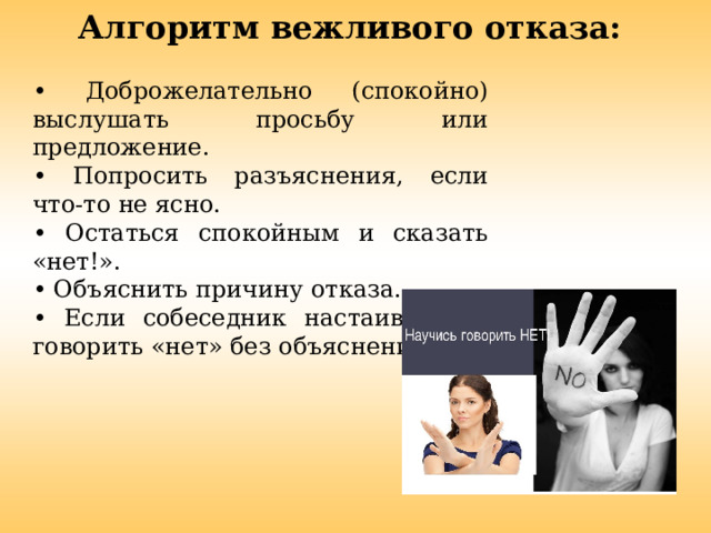 Алгоритм вежливого отказа:     • Доброжелательно (спокойно) выслушать просьбу или предложение. •  Попросить разъяснения, если что-то не ясно. •  Остаться спокойным и сказать «нет!». •  Объяснить причину отказа. •  Если собеседник настаивает - говорить «нет» без объяснений. 
