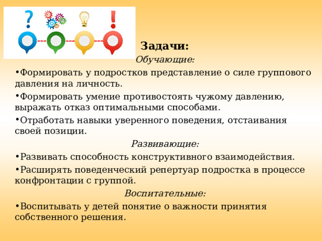 Задачи: Обучающие: Формировать у подростков представление о силе группового давления на личность. Формировать умение противостоять чужому давлению, выражать отказ оптимальными способами. Отработать навыки уверенного поведения, отстаивания своей позиции. Развивающие: Развивать способность конструктивного взаимодействия. Расширять поведенческий репертуар подростка в процессе конфронтации с группой. Воспитательные: Воспитывать у детей понятие о важности принятия собственного решения. 