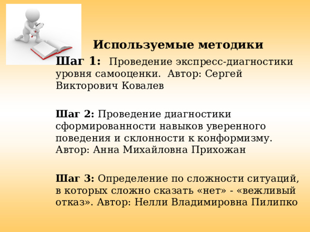  Используемые методики Шаг 1: Проведение экспресс-диагностики уровня самооценки. Автор: Сергей Викторович Ковалев Шаг 2: Проведение диагностики сформированности навыков уверенного поведения и склонности к конформизму. Автор: Анна Михайловна Прихожан Шаг 3: Определение по сложности ситуаций, в которых сложно сказать «нет» - «вежливый отказ». Автор: Нелли Владимировна Пилипко 