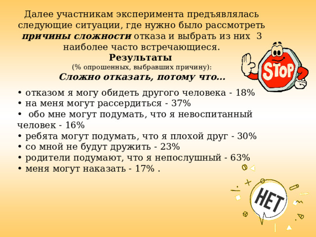 Далее участникам эксперимента предъявлялась следующие ситуации, где нужно было рассмотреть причины сложности отказа и выбрать из них 3 наиболее часто встречающиеся. Результаты  (% опрошенных, выбравших причину): Сложно отказать, потому что…  • отказом я могу обидеть другого человека - 18% • на меня могут рассердиться - 37% • обо мне могут подумать, что я невоспитанный  человек - 16% • ребята могут подумать, что я плохой друг - 30% • со мной не будут дружить - 23% • родители подумают, что я непослушный - 63% • меня могут наказать - 17% . 