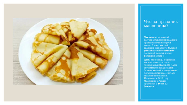Что за праздник масленица? Масленица  — древний восточнославянский праздник проводов зимы и встречи весны. В христианской традиции совпадает с  Сырной (Мясопустной) седмицей  — последней неделей перед Великим постом. k Даты  Масленицы подвижны, так как зависят от даты православной Пасхи. От Пасхи отсчитывают назад 56 дней (восемь недель), и полученная дата понедельника — начало Масленичной недели. Например, в 2026 году Масленица в России продлится  с 16 по 22 февраля .  