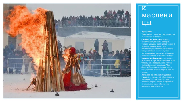 Традиции масленицы Традиции Некоторые традиции празднования Масленицы в России: Сжигание чучела  — чучело символизирует зиму, которая уходит, уступая своё место весне, а огонь — очищающую силу, помогающую избавиться от всего ненужного и плохого. Чучело изготавливают заранее, обычно из соломы, тряпок и старой одежды. Угощение блинами  — во время Масленицы принято не только есть блины, но и угощать ими гостей, соседей и родственников. Чем больше блинов испекла хозяйка, тем удачнее и богаче будет год её семьи. Катание на санях и ледяных горках  — раньше на Масленицу в деревнях сооружали высокие ледяные горки, а дети и взрослые соревновались, кто быстрее и дальше с них скатится. 