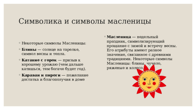 Символика и символы масленицы  Масленица  — недельный праздник, символизирующий прощание с зимой и встречу весны. Его атрибуты имеют разное значение, связанное с древними традициями. Некоторые символы Масленицы: блины, чучело, ряженые и колесо. Некоторые символы Масленицы: Блины  — солнце на тарелке, символ весны и тепла. Катание с горок  — призыв к хорошему урожаю (чем дальше катишься, тем богаче будет год). Караваи и пироги  — пожелание достатка и благополучия в доме 