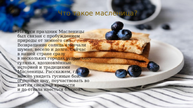 Что такое масленица? На Руси праздник Масленицы был связан с пробуждением природы от зимнего сна. Возвращение солнца отмечали шумно, весело и долго. Сейчас в нашей стране сразу в нескольких городах устраивают гулянья, вдохновлённые историей и традициями Масленицы. Расскажем, где можно увидеть гусиные бои, огненные шоу, поучаствовать во взятии снежной крепости и до отвала наесться блинов. 