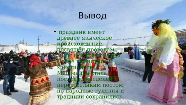 Вывод   праздник имеет древнее языческое происхождение, посвящён проводам зимы и встрече весны. После принятия христианства Масленица стала последней неделей перед Великим постом, но народные гуляния и традиции сохранились.     