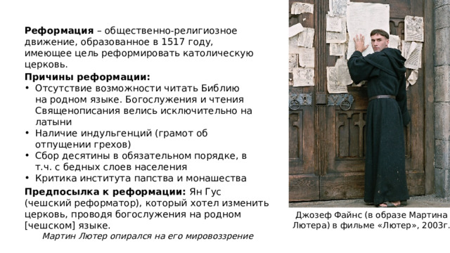Реформация – общественно-религиозное движение, образованное в 1517 году, имеющее цель реформировать католическую церковь. Причины реформации: Отсутствие возможности читать Библию на родном языке. Богослужения и чтения Священописания велись исключительно на латыни Наличие индульгенций (грамот об отпущении грехов) Сбор десятины в обязательном порядке, в т.ч. с бедных слоев населения Критика института папства и монашества Предпосылка к реформации: Ян Гус (чешский реформатор), который хотел изменить церковь, проводя богослужения на родном [чешском] языке. Мартин Лютер опирался на его мировоззрение Джозеф Файнс (в образе Мартина Лютера) в фильме «Лютер», 2003г. 