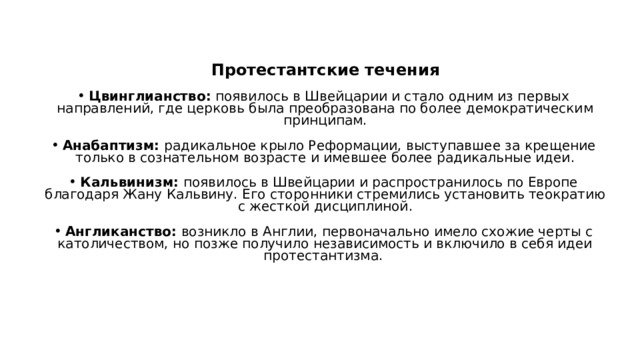  Протестантские течения Цвинглианство:  появилось в Швейцарии и стало одним из первых направлений, где церковь была преобразована по более демократическим принципам. Анабаптизм:  радикальное крыло Реформации, выступавшее за крещение только в сознательном возрасте и имевшее более радикальные идеи. Кальвинизм:  появилось в Швейцарии и распространилось по Европе благодаря Жану Кальвину. Его сторонники стремились установить теократию с жесткой дисциплиной. Англиканство:  возникло в Англии, первоначально имело схожие черты с католичеством, но позже получило независимость и включило в себя идеи протестантизма.  