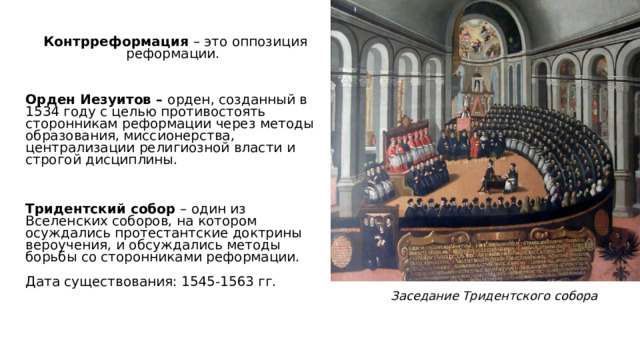   Контрреформация – это оппозиция реформации. Орден Иезуитов – орден, созданный в 1534 году с целью противостоять сторонникам реформации через методы образования, миссионерства, централизации религиозной власти и строгой дисциплины. Тридентский собор – один из Вселенских соборов, на котором осуждались протестантские доктрины вероучения, и обсуждались методы борьбы со сторонниками реформации. Дата существования: 1545-1563 гг. Заседание Тридентского собора 