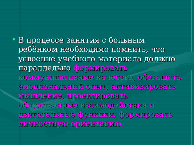 В процессе занятия с больным ребёнком необходимо помнить, что усвоение учебного материала должно параллельно формировать коммуникативные качества, обогащать эмоциональный опыт, активизировать мышление, проектировать общественные взаимодействия и двигательные функции, формировать личностную ориентацию. 