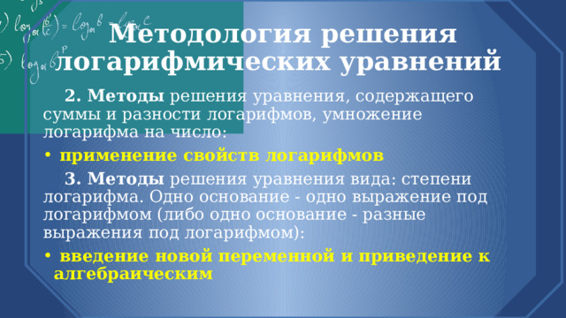 Методология решения логарифмических уравнений  2. Методы решения уравнения, содержащего суммы и разности логарифмов, умножение логарифма на число:  применение свойств логарифмов  3. Методы решения уравнения вида: степени логарифма. Одно основание - одно выражение под логарифмом (либо одно основание - разные выражения под логарифмом):  введение новой переменной и приведение к алгебраическим 