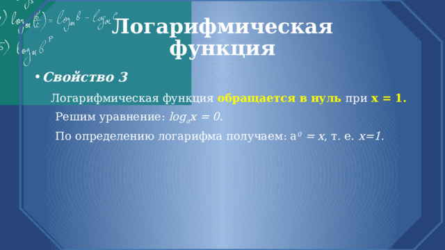 Логарифмическая  функция Свойство 3  Логарифмическая функция обращается в нуль при х = 1.  Решим уравнение: log a х = 0 .  По определению логарифма получаем: а 0 = х , т. е. х=1 . 