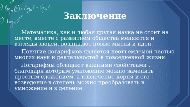 Заключение  Математика, как и любая другая наука не стоит на месте, вместе с развитием общества меняются и взгляды людей, возникают новые мысли и идеи.  Понятие логарифмов является неотъемлемой частью многих наук и деятельностей в повседневной жизни.  Логарифмы обладают важными свойствами , благодаря которым умножение можно заменить простым сложением, а извлечение корня и его возведение в степень можно преобразовать в умножение и в деление. 