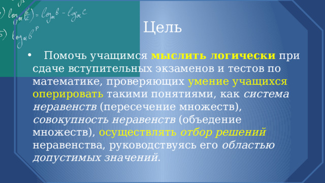 Цель  Помочь учащимся мыслить логически  при сдаче вступительных экзаменов и тестов по математике, проверяющих умение учащихся оперировать такими понятиями, как система неравенств (пересечение множеств), совокупность неравенств (объедение множеств), осуществлять отбор решений  неравенства, руководствуясь его областью допустимых значений . 