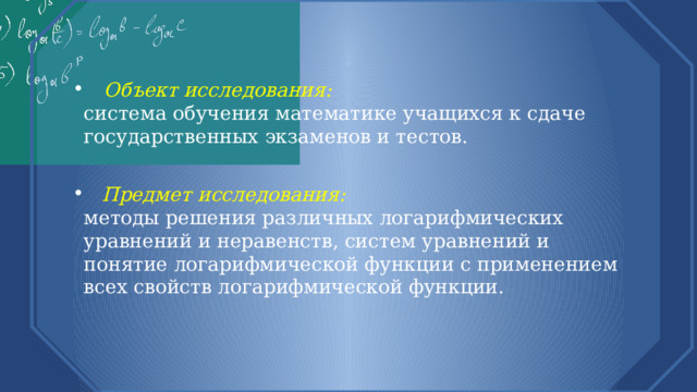  Объект исследования:  система обучения математике учащихся к сдаче государственных экзаменов и тестов.  Предмет исследования:  методы решения различных логарифмических уравнений и неравенств, систем уравнений и понятие логарифмической функции с применением всех свойств логарифмической функции. 
