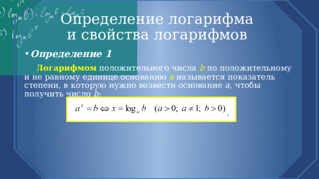 Определение логарифма  и свойства логарифмов Определение 1  Логарифмом  положительного числа b  по положительному и не равному единице основанию a называется показатель степени, в которую нужно возвести основание a , чтобы получить число b : 