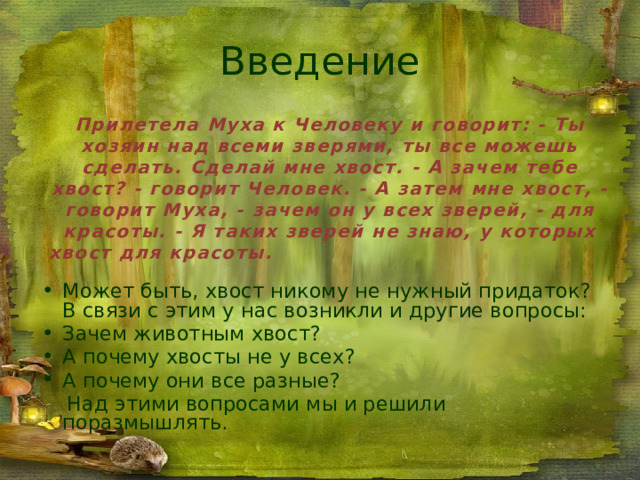 Введение Прилетела Муха к Человеку и говорит: - Ты хозяин над всеми зверями, ты все можешь сделать. Сделай мне хвост. - А зачем тебе хвост? - говорит Человек. - А затем мне хвост, - говорит Муха, - зачем он у всех зверей, - для красоты. - Я таких зверей не знаю, у которых хвост для красоты.  Может быть, хвост никому не нужный придаток? В связи с этим у нас возникли и другие вопросы: Зачем животным хвост? А почему хвосты не у всех? А почему они все разные?  Над этими вопросами мы и решили поразмышлять. 