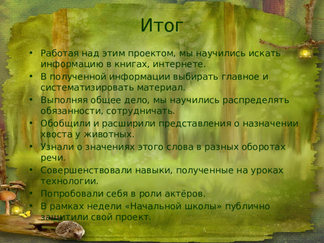 Итог Работая над этим проектом, мы научились искать информацию в книгах, интернете. В полученной информации выбирать главное и систематизировать материал. Выполняя общее дело, мы научились распределять обязанности, сотрудничать. Обобщили и расширили представления о назначении хвоста у животных. Узнали о значениях этого слова в разных оборотах речи. Совершенствовали навыки, полученные на уроках технологии. Попробовали себя в роли актёров. В рамках недели «Начальной школы» публично защитили свой проект. 