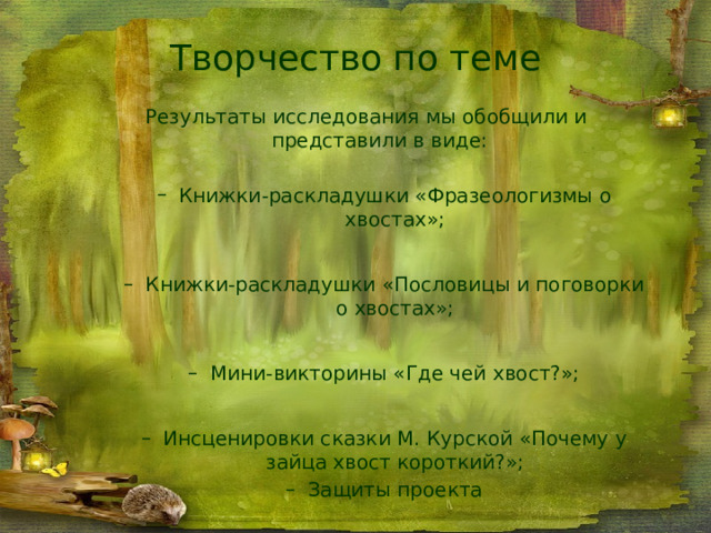 Творчество по теме Результаты исследования мы обобщили и представили в виде: Книжки-раскладушки «Фразеологизмы о хвостах»; Книжки-раскладушки «Фразеологизмы о хвостах»; Книжки-раскладушки «Пословицы и поговорки о хвостах»; Книжки-раскладушки «Пословицы и поговорки о хвостах»; Мини-викторины «Где чей хвост?»; Мини-викторины «Где чей хвост?»; Инсценировки сказки М. Курской «Почему у зайца хвост короткий?»; Защиты проекта Инсценировки сказки М. Курской «Почему у зайца хвост короткий?»; Защиты проекта 