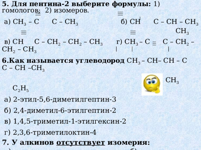 5. Для пентина-2 выберите формулы: 1) гомологов; 2) изомеров.  а) CH 3  – C C – CH 3  б) CH  C – CH  – CH 3  CH 3  в) CH C – CH 2 – CH 2 – CH 3 г) CH 3 – C    C – CH 2 – CH 2 – CH 3 6. Как называется углеводород  CH 3 – CH–  CH –  C  C –  CH –CH 3  С H 3 CH 3   C 2 H 5  а) 2-этил-5,6-диметилгептин-3  б) 2,4-диметил-6-этилгептин-2  в) 1,4,5-триметил-1-этилгексин-2  г) 2,3,6-триметилоктин-4 7. У алкинов отсутствует изомерия:  а) углеродного скелета б) геометрическая,  в) положение кратной связи, г) верного ответа нет. 