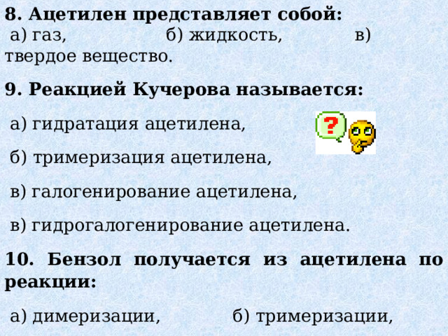 8. Ацетилен представляет собой:  а) газ, б) жидкость, в) твердое вещество. 9. Реакцией Кучерова называется:  а) гидратация ацетилена,  б) тримеризация ацетилена,  в) галогенирование ацетилена,  в) гидрогалогенирование ацетилена. 10. Бензол получается из ацетилена по реакции:  а) димеризации, б) тримеризации, в) окисления, г) гидратации. 