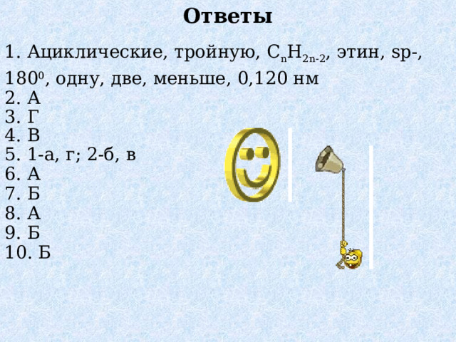 Ответы 1. Ациклические, тройную, C n H 2n - 2 , этин, sp -, 180 0 , одну, две, меньше, 0,120 нм 2. А 3. Г 4. В 5. 1-а, г; 2-б, в 6. А 7. Б 8. А 9. Б 10. Б 