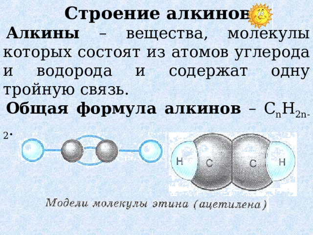 Строение алкинов Алкины – вещества, молекулы которых состоят из атомов углерода и водорода и содержат одну тройную связь. Общая формула алкинов – C n H 2n-2 . 