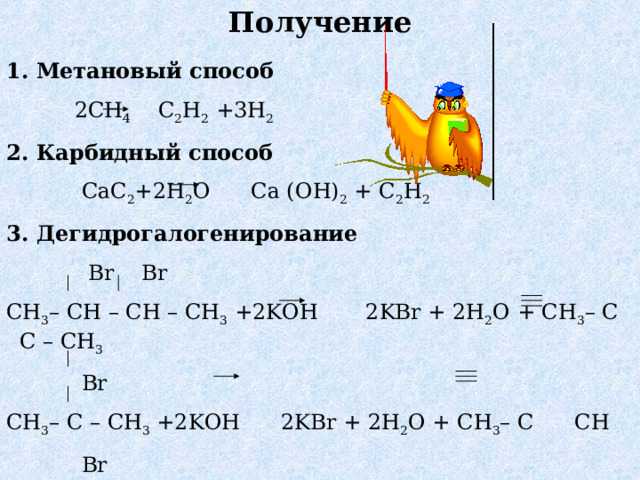 Получение 1. Метановый способ  2CH 4 C 2 H 2 +3H 2 2. Карбидный способ  CaC 2 +2H 2 O Ca (OH) 2 + C 2 H 2 3. Дегидрогалогенирование  Br Br CH 3 – CH – CH – CH 3 +2KOH 2KBr + 2H 2 O + CH 3 – C C – CH 3   Br CH 3 – C – CH 3 +2KOH 2KBr + 2H 2 O + CH 3 – C CH  Br 