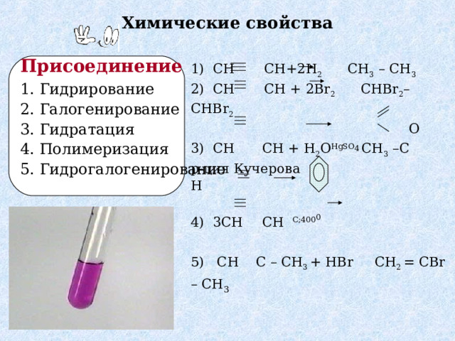 Химические свойства 1) С H    CH + 2H 2  CH 3  – CH 3 2) С H  CH + 2 Br 2  CHBr 2 – CHBr 2  O 3) С H   CH + H 2 O HgSO 4 CH 3 –C р-ция Кучерова   H 4) 3С H    CH  C ; 400 0  5) С H  C – CH 3 + HBr С H 2 = CBr – CH 3 Присоединение  1 . Гидрирование 2. Галогенирование 3. Гидратация 4. Полимеризация 5 . Гидрогалогенирование 