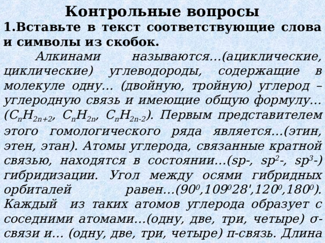 Контрольные вопросы 1.Вставьте в текст соответствующие слова и символы из скобок.  Алкинами называются…(ациклические, циклические)  углеводороды, содержащие в молекуле одну… (двойную, тройную) углерод – углеродную связь и имеющие общую формулу…( C n H 2n+2 , C n H 2n , C n H 2n - 2 ). Первым представителем этого гомологического ряда является…(этин, этен, этан). Атомы углерода, связанные кратной связью, находятся в состоянии…( sp -, sp 2 -, sp 3 -) гибридизации. Угол между осями гибридных орбиталей равен…(90 0 ,109 0 28 ' ,120 0 ,180 0 ). Каждый из таких атомов углерода образует с соседними атомами…(одну, две, три, четыре) σ -связи и… (одну, две, три, четыре) π -связь. Длина углерод – углеродной связи в этилене… (больше, меньше), чем в этане, и равна … (0,154 нм, 0,120 нм, 0,134 нм). 