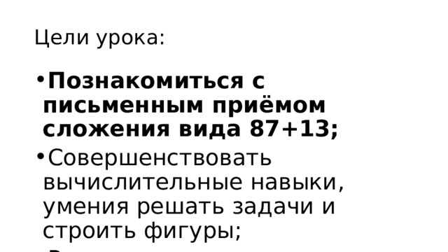 Цели урока: Познакомиться с письменным приёмом сложения вида 87+13; Совершенствовать вычислительные навыки, умения решать задачи и строить фигуры; Развивать логическое мышление. 