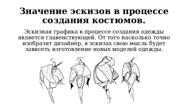 Значение эскизов в процессе создания костюмов. Эскизная графика в процессе создания одежды является главенствующей. От того насколько точно изобразит дизайнер, в эскизах свою мысль будет зависеть изготовление новых моделей одежды. 