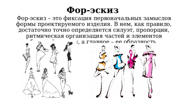 Фор-эскиз  Фор-эскиз – это фиксация первоначальных замыслов формы проектируемого изделия. В нем, как правило, достаточно точно определяется силуэт, пропорции, ритмическая организация частей и элементов будущей модели, а главное – ее образность. 