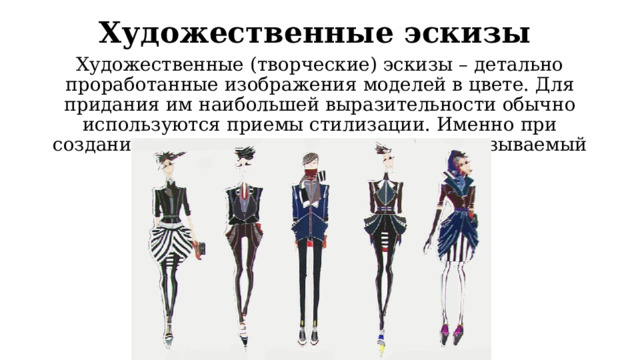 Художественные эскизы Художественные (творческие) эскизы – детально проработанные изображения моделей в цвете. Для придания им наибольшей выразительности обычно используются приемы стилизации. Именно при создании таких эскизов проявляется так называемый почерк художника. 