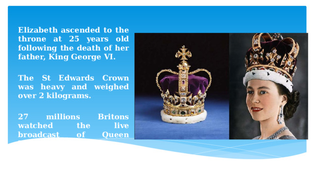  Elizabeth ascended to the throne at 25 years old following the death of her father, King George VI.  The St Edwards Crown was heavy and weighed over 2 kilograms.  27 millions Britons watched the live broadcast of Queen Elizabeth’s coronation. 