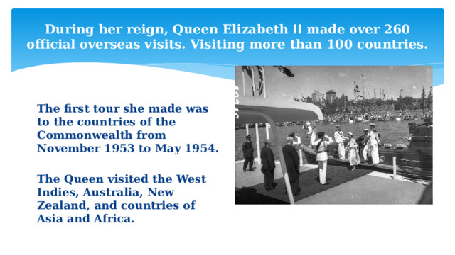 During her reign, Queen Elizabeth ꓲꓲ made over 260 official overseas visits. Visiting more than 100 countries. The first tour she made was to the countries of the Commonwealth from November 1953 to May 1954.  The Queen visited the West Indies, Australia, New Zealand, and countries of Asia and Africa. 