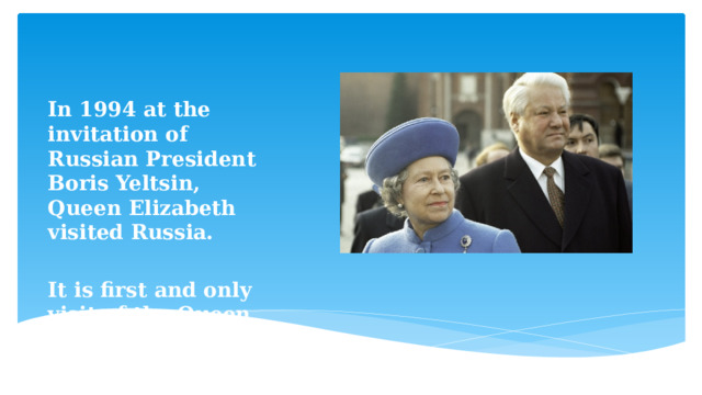  In 1994 at the invitation of Russian President Boris Yeltsin, Queen Elizabeth visited Russia.  It is first and only visit of the Queen to Russia. 